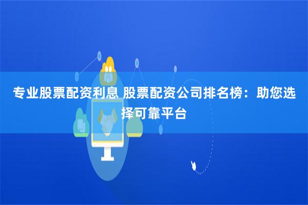 专业股票配资利息 股票配资公司排名榜：助您选择可靠平台