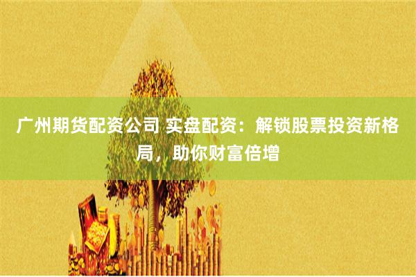 广州期货配资公司 实盘配资：解锁股票投资新格局，助你财富倍增