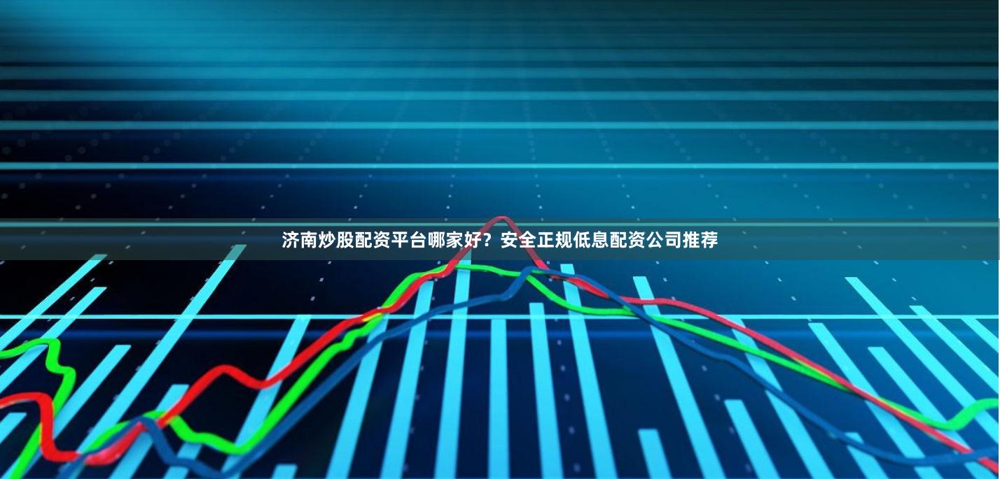 济南炒股配资平台哪家好？安全正规低息配资公司推荐